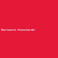 &Uuml;berteuerte Plutonium-Uhr