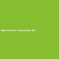 &Uuml;berteuerte Plutonium-Uhr